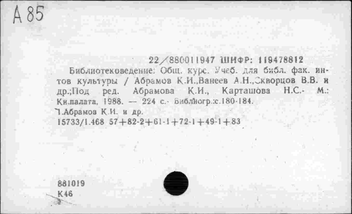 ﻿А 85
22/880011947 ШИФР: 1 19478812
Библиотековедение: Общ. курс. Учеб, для библ. фак. ин-тов культуры / Абрамов К-И.,Ванеев А Н..Скворцов В.В. и др.;Под ред. Абрамова К.И., Карташова Н.С.- М.: Кн.палата, 1988. — 224 с,- Ьибл1<огр.:с.180-184.
Т.Абрамов К.И. и др.
15733/1.468 57+82-2+61-1+72-1+49-1+83
881019
К 46